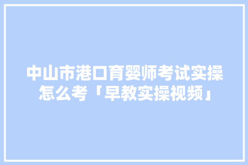 中山市港口育婴师考试实操怎么考「早教实操视频」 母婴育儿 中山市港口育婴师考试实操怎么考「早教实操视频」 中山市港口育婴师考试实操怎么考「早教实操视频」 母婴育儿
