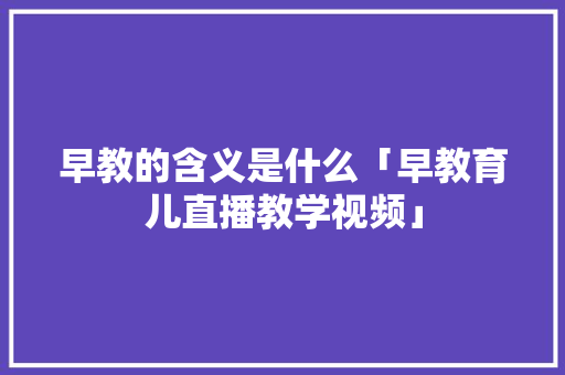 早教的含义是什么「早教育儿直播教学视频」 早教的含义是什么「早教育儿直播教学视频」 饮食大全