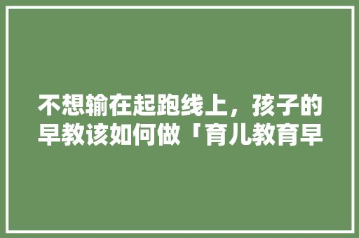 不想输在起跑线上，孩子的早教该如何做「育儿教育早教视频大全」 不想输在起跑线上，孩子的早教该如何做「育儿教育早教视频大全」 美体修身
