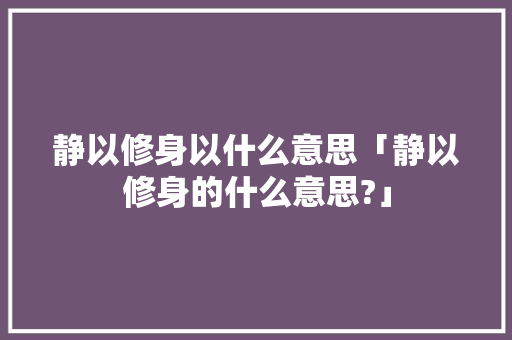 静以修身以什么意思「静以修身的什么意思?」 静以修身以什么意思「静以修身的什么意思?」 综合便民