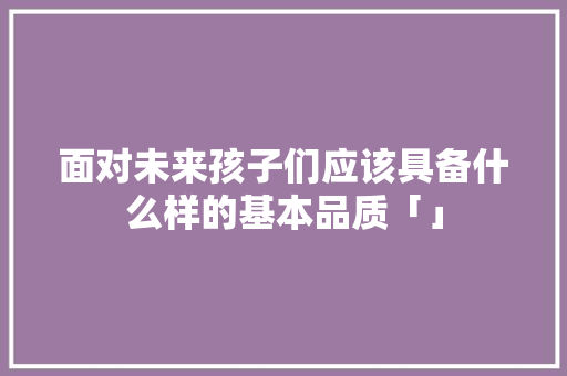 面对未来孩子们应该具备什么样的基本品质「」 面对未来孩子们应该具备什么样的基本品质「」 母婴育儿