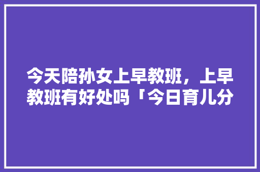 今天陪孙女上早教班,上早教班有好处吗「今日育儿分享早教」 婚姻情感 今天陪孙女上早教班,上早教班有好处吗「今日育儿分享早教」 今天陪孙女上早教班,上早教班有好处吗「今日育儿分享早教」 婚姻情感