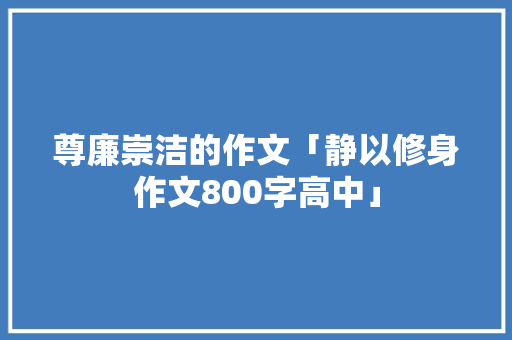 尊廉崇洁的作文「静以修身作文800字高中」 尊廉崇洁的作文「静以修身作文800字高中」 母婴育儿