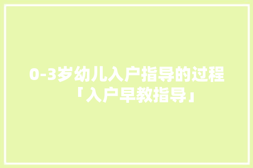 0-3岁幼儿入户指导的过程「入户早教指导」 美体修身 0-3岁幼儿入户指导的过程「入户早教指导」 0-3岁幼儿入户指导的过程「入户早教指导」 美体修身