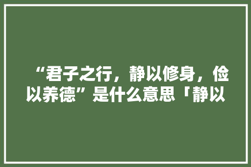 “君子之行，静以修身，俭以养德”是什么意思「静以修身俭以养德为题的作文」 “君子之行，静以修身，俭以养德”是什么意思「静以修身俭以养德为题的作文」 婚姻情感