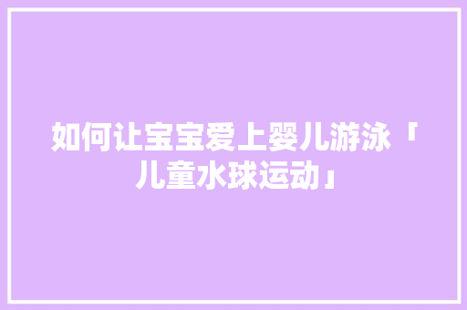如何让宝宝爱上婴儿游泳「儿童水球运动」