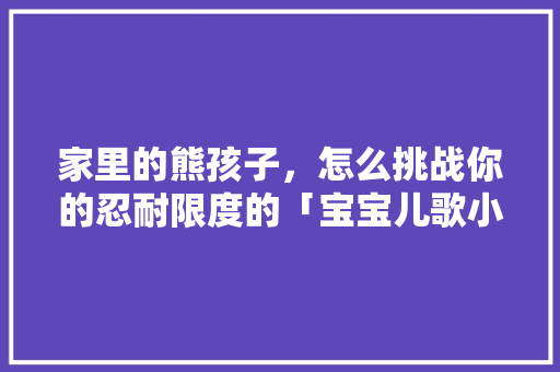 家里的熊孩子，怎么挑战你的忍耐限度的「宝宝儿歌小鸡」