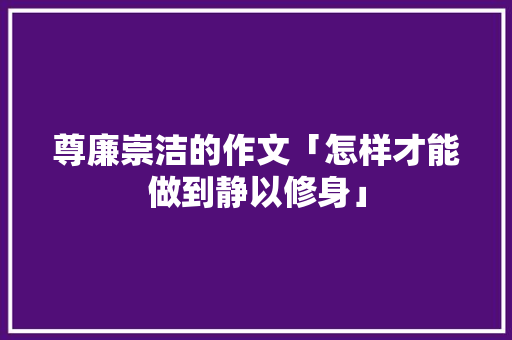 尊廉崇洁的作文「怎样才能做到静以修身」 尊廉崇洁的作文「怎样才能做到静以修身」 母婴育儿