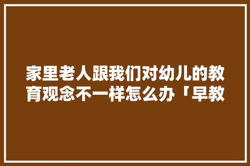 家里老人跟我们对幼儿的教育观念不一样怎么办「早教育儿视频」 家里老人跟我们对幼儿的教育观念不一样怎么办「早教育儿视频」 美体修身