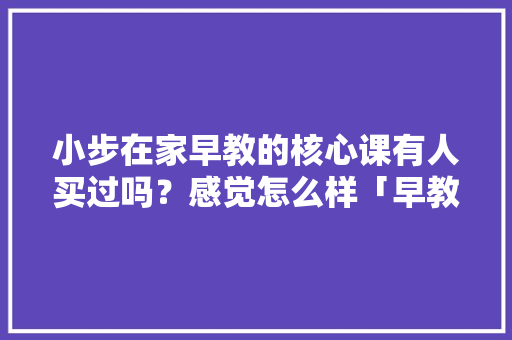 小步在家早教的核心课有人买过吗？感觉怎么样「早教的公众号」 小步在家早教的核心课有人买过吗？感觉怎么样「早教的公众号」 综合便民