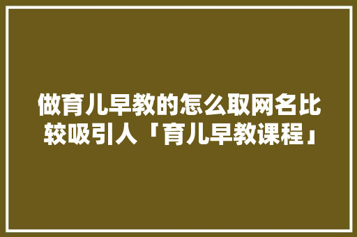 做育儿早教的怎么取网名比较吸引人「育儿早教课程」 做育儿早教的怎么取网名比较吸引人「育儿早教课程」 饮食大全