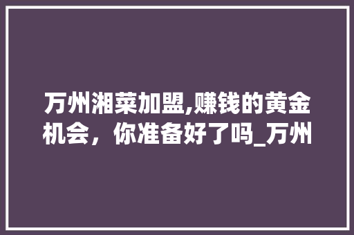 万州湘菜加盟,赚钱的黄金机会，你准备好了吗_万州湘菜加盟赚钱吗知乎 万州湘菜加盟,赚钱的黄金机会，你准备好了吗_万州湘菜加盟赚钱吗知乎 饮食大全