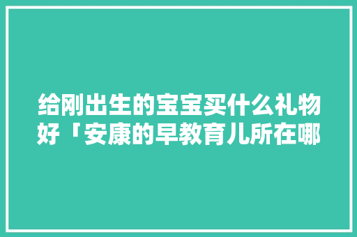 给刚出生的宝宝买什么礼物好「安康的早教育儿所在哪里」