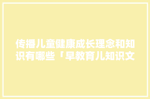 传播儿童健康成长理念和知识有哪些「早教育儿知识文案」