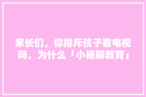 家长们,你排斥孩子看电视吗,为什么「小杨聊教育」 综合便民 家长们,你排斥孩子看电视吗,为什么「小杨聊教育」 家长们,你排斥孩子看电视吗,为什么「小杨聊教育」 综合便民