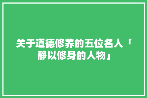 关于道德修养的五位名人「静以修身的人物」 婚姻情感 关于道德修养的五位名人「静以修身的人物」 关于道德修养的五位名人「静以修身的人物」 婚姻情感