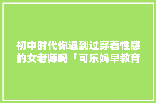 初中时代你遇到过穿着性感的女老师吗「可乐妈早教育儿歌大全」