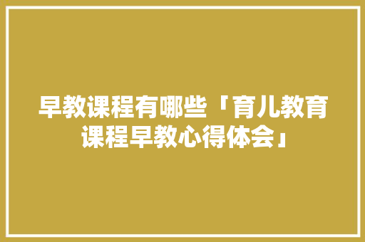 早教课程有哪些「育儿教育课程早教心得体会」