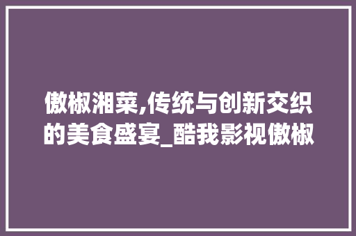 傲椒湘菜,传统与创新交织的美食盛宴_酷我影视傲椒的湘菜