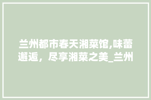 兰州都市春天湘菜馆,味蕾邂逅，尽享湘菜之美_兰州都市春天湘菜馆电话