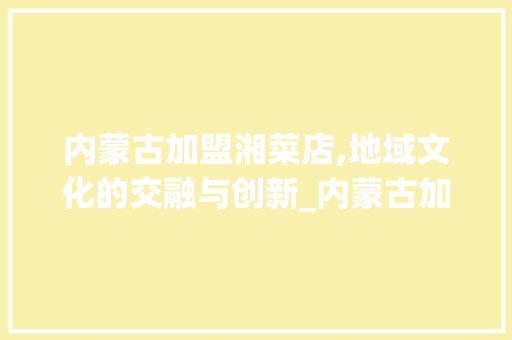 内蒙古加盟湘菜店,地域文化的交融与创新_内蒙古加盟湘菜店有哪些