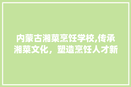 内蒙古湘菜烹饪学校,传承湘菜文化，塑造烹饪人才新高度_内蒙古湘菜烹饪学校学费