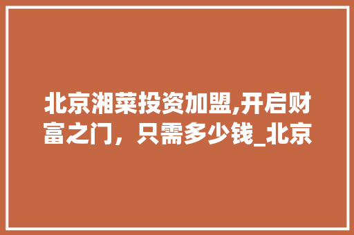北京湘菜投资加盟,开启财富之门，只需多少钱_北京湘菜投资加盟多少钱
