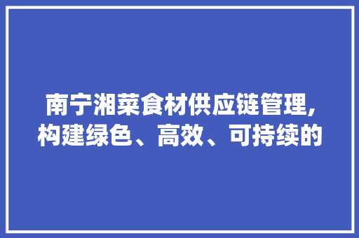 南宁湘菜食材供应链管理,构建绿色、高效、可持续的产业链_南宁湘菜食材供应链管理 南宁湘菜食材供应链管理,构建绿色、高效、可持续的产业链_南宁湘菜食材供应链管理 饮食大全