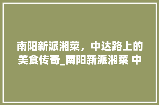 南阳新派湘菜，中达路上的美食传奇_南阳新派湘菜 中达路 南阳新派湘菜，中达路上的美食传奇_南阳新派湘菜 中达路 饮食大全