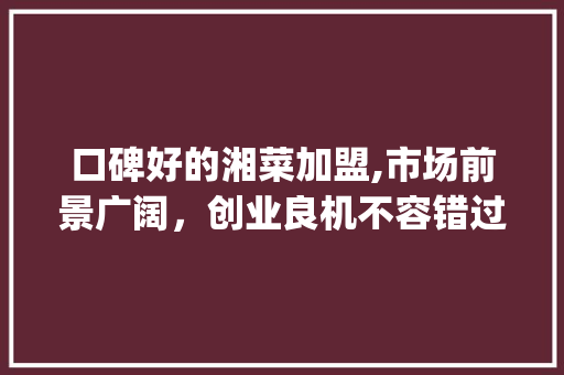 口碑好的湘菜加盟,市场前景广阔，创业良机不容错过_口碑好的湘菜加盟好做吗 口碑好的湘菜加盟,市场前景广阔，创业良机不容错过_口碑好的湘菜加盟好做吗 饮食大全