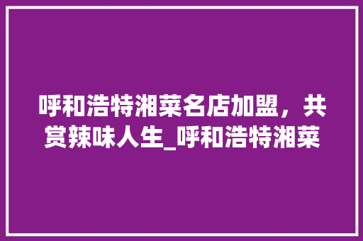 呼和浩特湘菜名店加盟，共赏辣味人生_呼和浩特湘菜名店加盟条件
