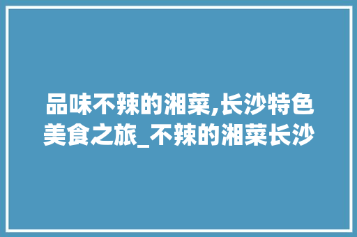 品味不辣的湘菜,长沙特色美食之旅_不辣的湘菜长沙哪里有卖