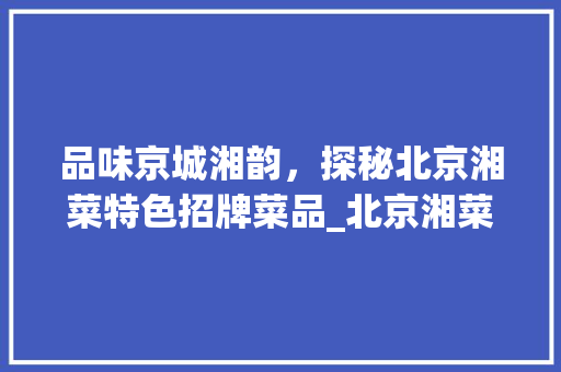 品味京城湘韵，探秘北京湘菜特色招牌菜品_北京湘菜特色招牌菜品