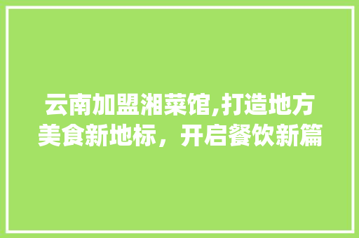 云南加盟湘菜馆,打造地方美食新地标，开启餐饮新篇章_云南加盟湘菜馆公司电话