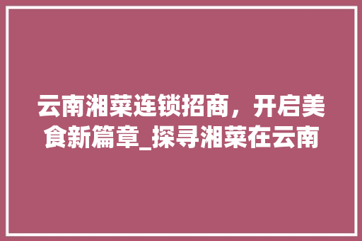 云南湘菜连锁招商，开启美食新篇章_探寻湘菜在云南的无限商机_云南湘菜连锁招商热线电话