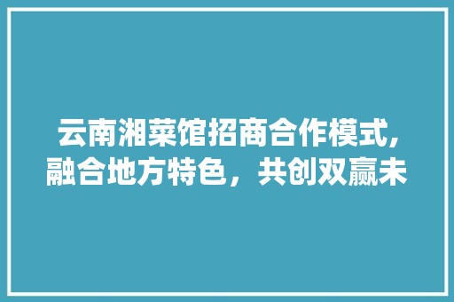 云南湘菜馆招商合作模式,融合地方特色，共创双赢未来(云南湘菜馆招商合作模式)