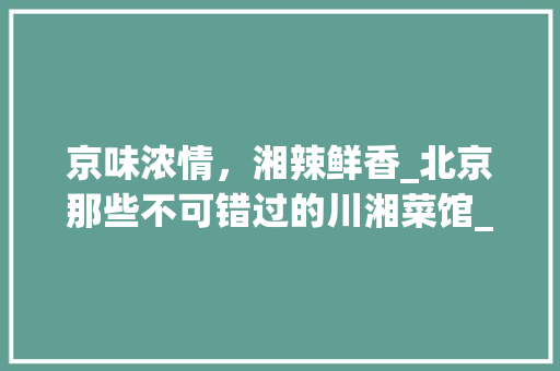 京味浓情，湘辣鲜香_北京那些不可错过的川湘菜馆_北京好吃的川湘菜馆 京味浓情，湘辣鲜香_北京那些不可错过的川湘菜馆_北京好吃的川湘菜馆 饮食大全