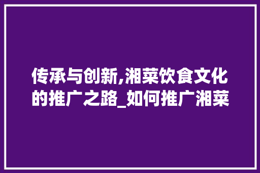 传承与创新,湘菜饮食文化的推广之路_如何推广湘菜饮食文化 传承与创新,湘菜饮食文化的推广之路_如何推广湘菜饮食文化 饮食大全
