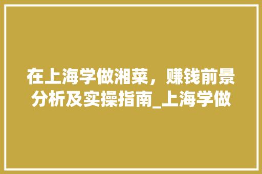 在上海学做湘菜，赚钱前景分析及实操指南_上海学做湘菜赚钱吗知乎
