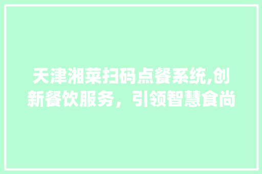 天津湘菜扫码点餐系统,创新餐饮服务，引领智慧食尚潮流_天津湘菜扫码点餐系统