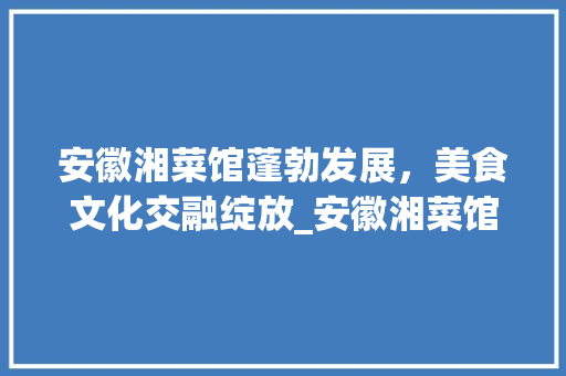 安徽湘菜馆蓬勃发展，美食文化交融绽放_安徽湘菜馆有多少家
