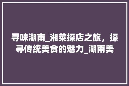 寻味湖南_湘菜探店之旅，探寻传统美食的魅力_湖南美食湘菜探店图片