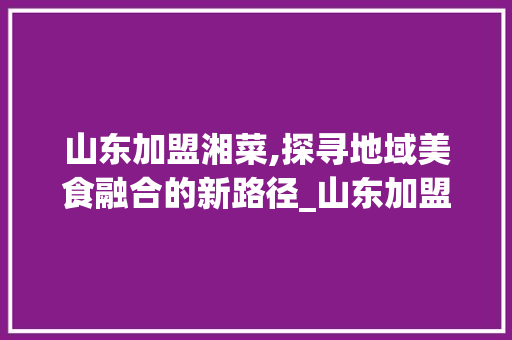 山东加盟湘菜,探寻地域美食融合的新路径_山东加盟湘菜怎么样