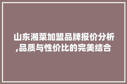 山东湘菜加盟品牌报价分析,品质与性价比的完美结合_山东湘菜加盟品牌报价单