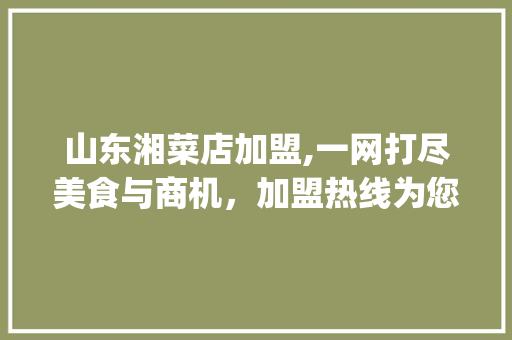 山东湘菜店加盟,一网打尽美食与商机，加盟热线为您开启财富之门_山东湘菜店加盟电话多少 山东湘菜店加盟,一网打尽美食与商机，加盟热线为您开启财富之门_山东湘菜店加盟电话多少 饮食大全