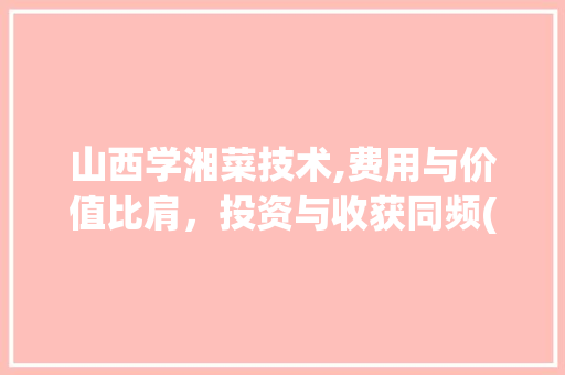 山西学湘菜技术,费用与价值比肩，投资与收获同频(山西学湘菜技术费用高吗) 山西学湘菜技术,费用与价值比肩，投资与收获同频(山西学湘菜技术费用高吗) 饮食大全
