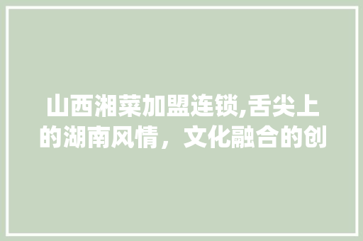 山西湘菜加盟连锁,舌尖上的湖南风情，文化融合的创新之路_山西加盟连锁湘菜中餐厅 山西湘菜加盟连锁,舌尖上的湖南风情，文化融合的创新之路_山西加盟连锁湘菜中餐厅 饮食大全