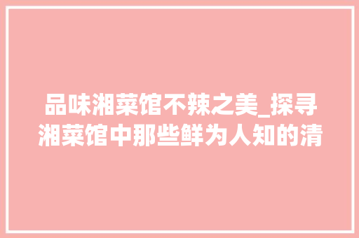 品味湘菜馆不辣之美_探寻湘菜馆中那些鲜为人知的清淡佳肴_湘菜馆不辣的菜