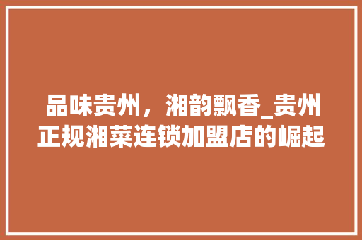 品味贵州，湘韵飘香_贵州正规湘菜连锁加盟店的崛起之路_贵州正规湘菜连锁加盟店 品味贵州，湘韵飘香_贵州正规湘菜连锁加盟店的崛起之路_贵州正规湘菜连锁加盟店 饮食大全