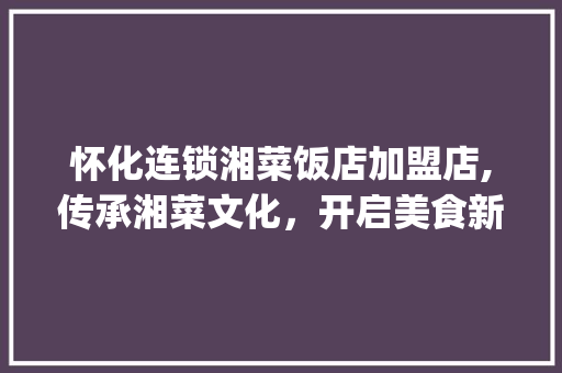 怀化连锁湘菜饭店加盟店,传承湘菜文化，开启美食新篇章_怀化连锁湘菜饭店加盟店 怀化连锁湘菜饭店加盟店,传承湘菜文化，开启美食新篇章_怀化连锁湘菜饭店加盟店 饮食大全